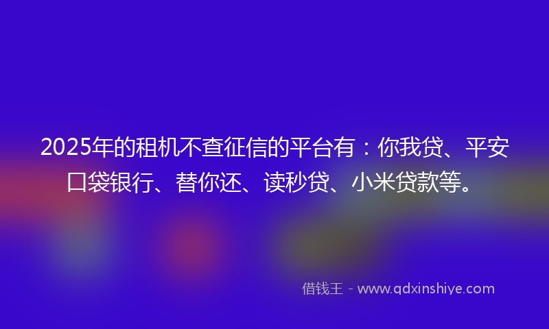 2025年的租机不查征信的平台有：你我贷、平安口袋银行、替你还、读秒贷、小米贷款等。