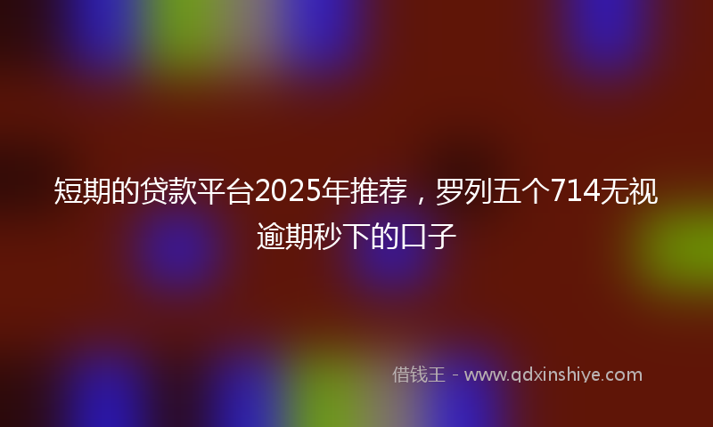 短期的贷款平台2025年推荐，罗列五个714无视逾期秒下的口子