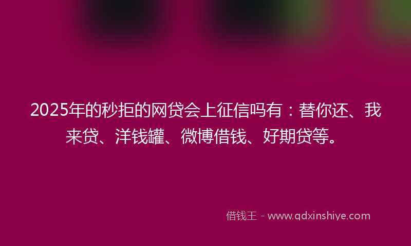 2025年的秒拒的网贷会上征信吗有：替你还、我来贷、洋钱罐、微博借钱、好期贷等。