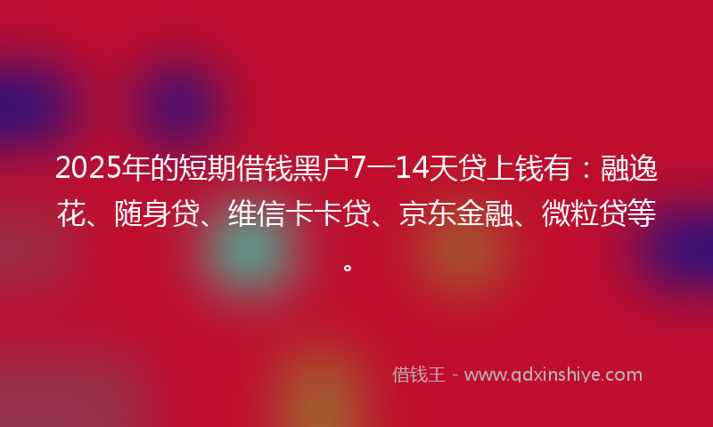 2025年的短期借钱黑户7一14天贷上钱有：融逸花、随身贷、维信卡卡贷、京东金融、微粒贷等。