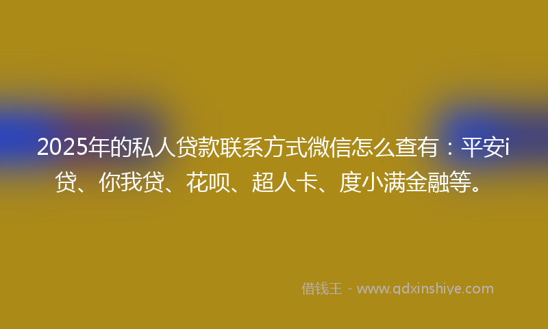 2025年的私人贷款联系方式微信怎么查有：平安i贷、你我贷、花呗、超人卡、度小满金融等。