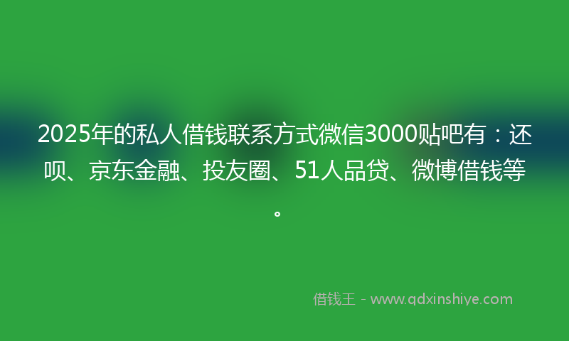 2025年的私人借钱联系方式微信3000贴吧有：还呗、京东金融、投友圈、51人品贷、微博借钱等。
