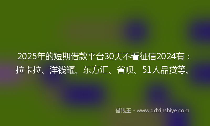 2025年的短期借款平台30天不看征信2024有：拉卡拉、洋钱罐、东方汇、省呗、51人品贷等。