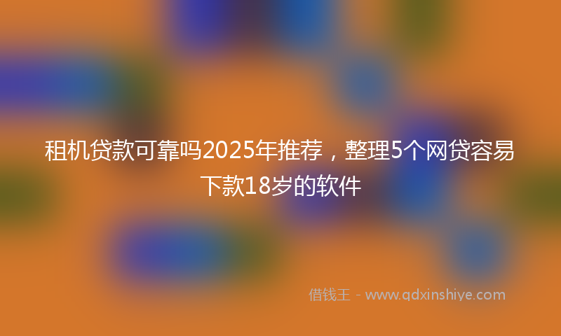 租机贷款可靠吗2025年推荐，整理5个网贷容易下款18岁的软件