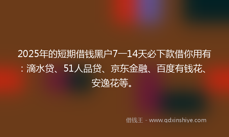 2025年的短期借钱黑户7一14天必下款借你用有：滴水贷、51人品贷、京东金融、百度有钱花、安逸花等。