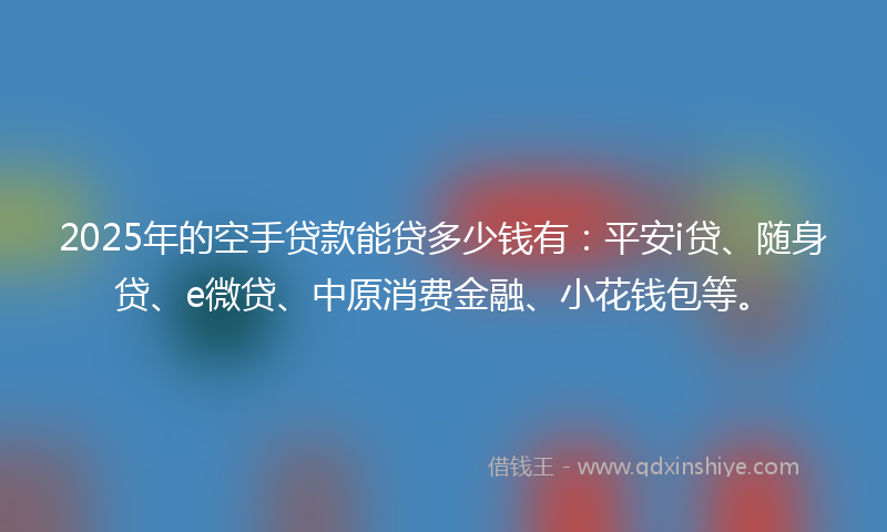 2025年的空手贷款能贷多少钱有：平安i贷、随身贷、e微贷、中原消费金融、小花钱包等。