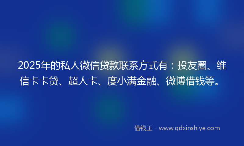 2025年的私人微信贷款联系方式有：投友圈、维信卡卡贷、超人卡、度小满金融、微博借钱等。