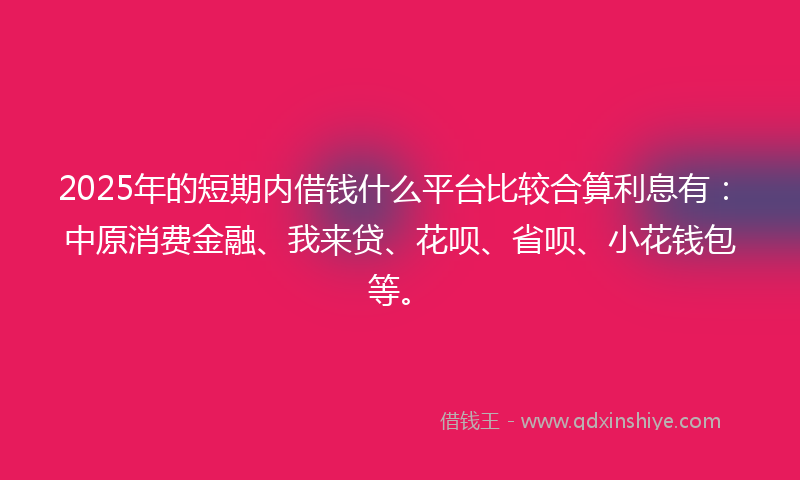 2025年的短期内借钱什么平台比较合算利息有：中原消费金融、我来贷、花呗、省呗、小花钱包等。