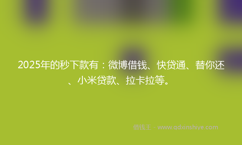 2025年的秒下款有：微博借钱、快贷通、替你还、小米贷款、拉卡拉等。