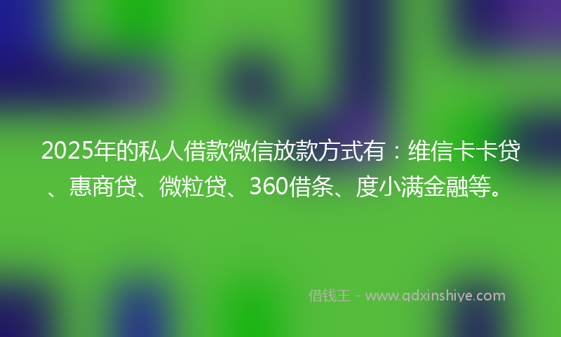 2025年的私人借款微信放款方式有：维信卡卡贷、惠商贷、微粒贷、360借条、度小满金融等。