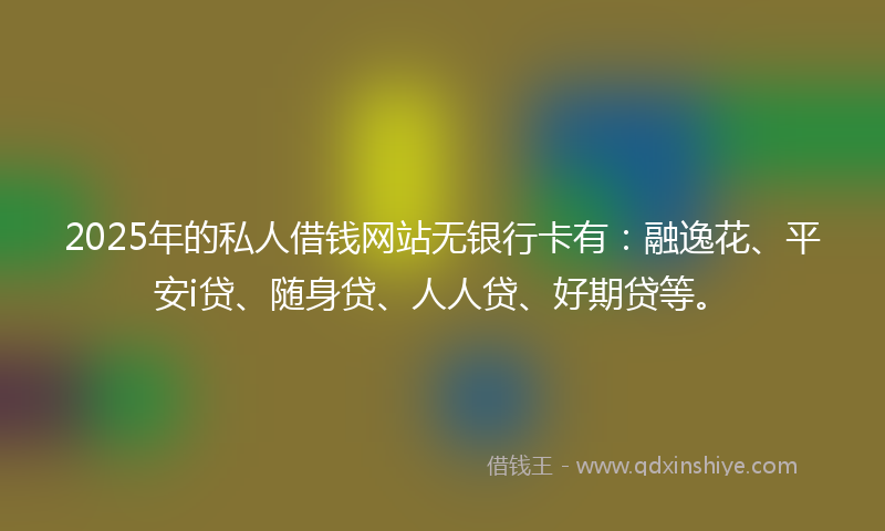 2025年的私人借钱网站无银行卡有：融逸花、平安i贷、随身贷、人人贷、好期贷等。