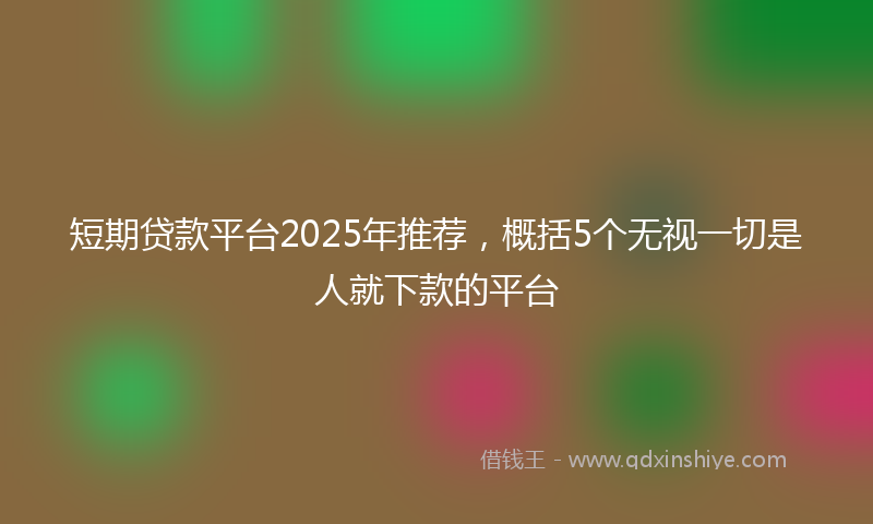 短期贷款平台2025年推荐,概括5个无视一切是人就下款的平台