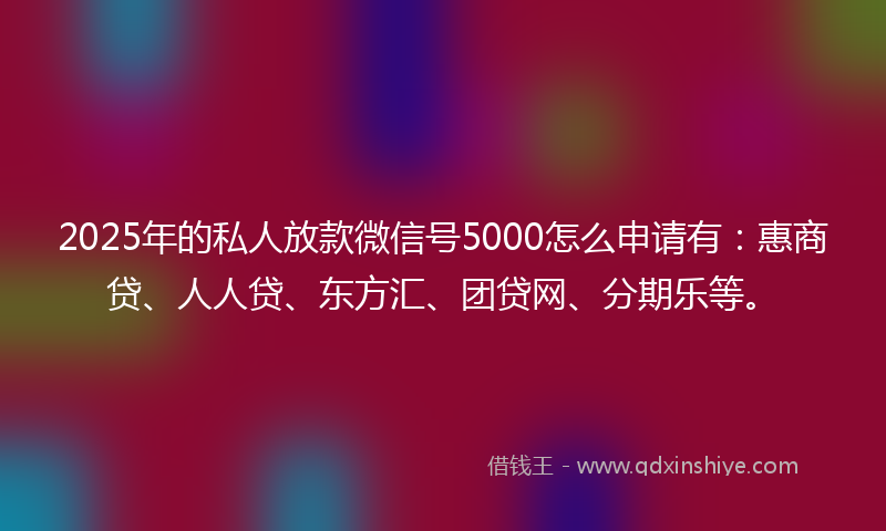 2025年的私人放款微信号5000怎么申请有：惠商贷、人人贷、东方汇、团贷网、分期乐等。