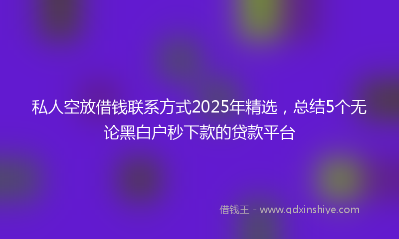 私人空放借钱联系方式2025年精选，总结5个无论黑白户秒下款的贷款平台