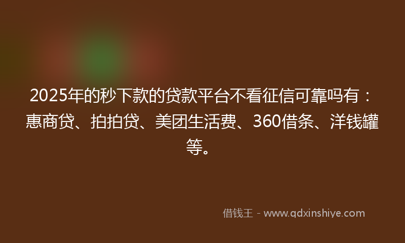 2025年的秒下款的贷款平台不看征信可靠吗有：惠商贷、拍拍贷、美团生活费、360借条、洋钱罐等。