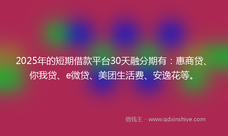 2025年的短期借款平台30天融分期有：惠商贷、你我贷、e微贷、美团生活费、安逸花等。