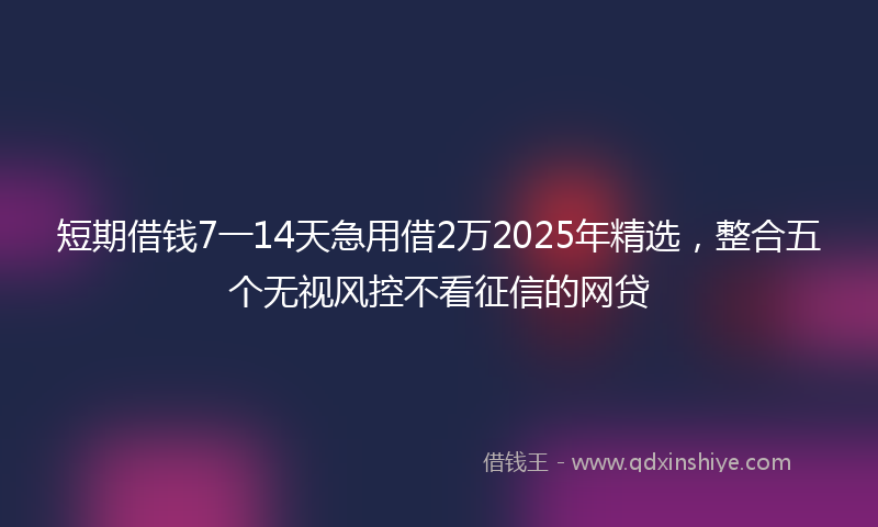 短期借钱7一14天急用借2万2025年精选,整合五个无视风控不看征信的网贷