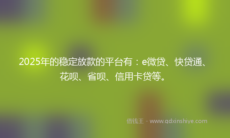 2025年的稳定放款的平台有：e微贷、快贷通、花呗、省呗、信用卡贷等。