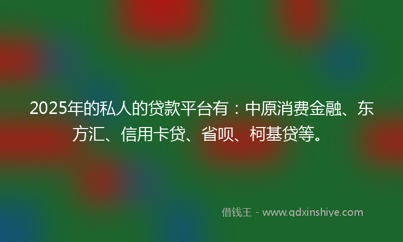 2025年的私人的贷款平台有：中原消费金融、东方汇、信用卡贷、省呗、柯基贷等。