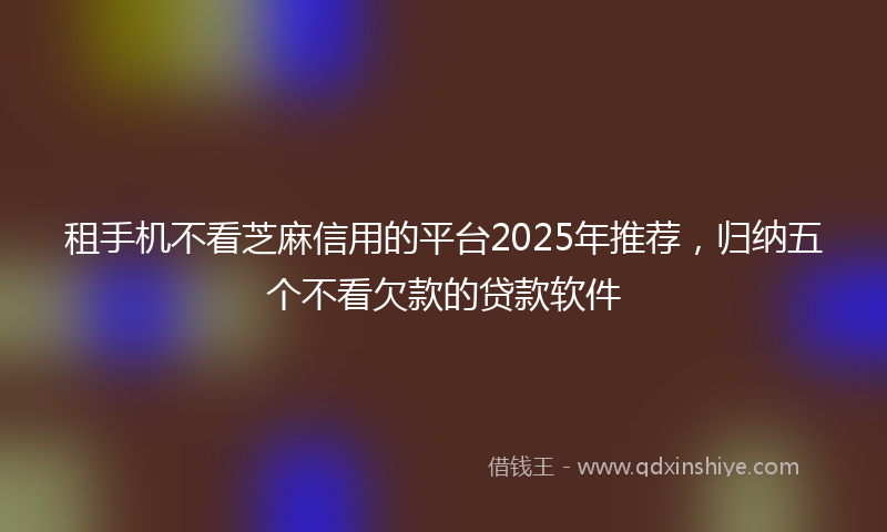 租手机不看芝麻信用的平台2025年推荐，归纳五个不看欠款的贷款软件