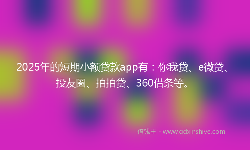 2025年的短期小额贷款app有：你我贷、e微贷、投友圈、拍拍贷、360借条等。