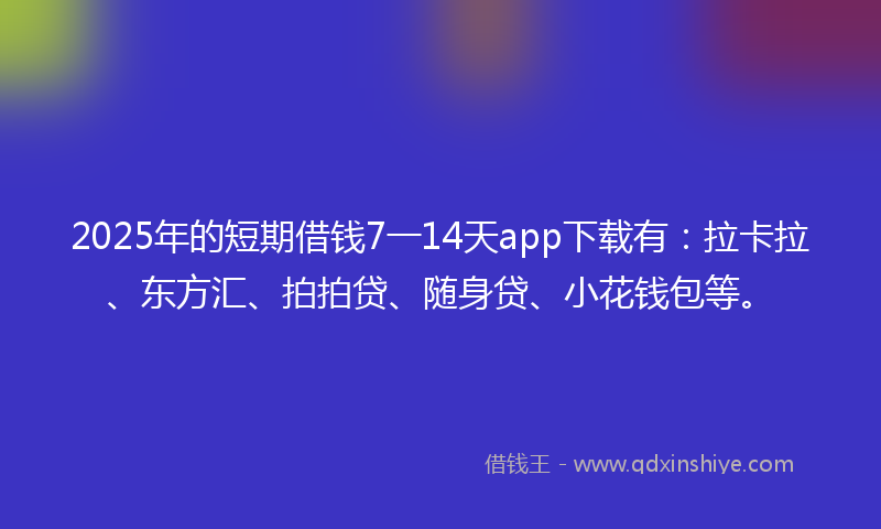 2025年的短期借钱7一14天app下载有：拉卡拉、东方汇、拍拍贷、随身贷、小花钱包等。
