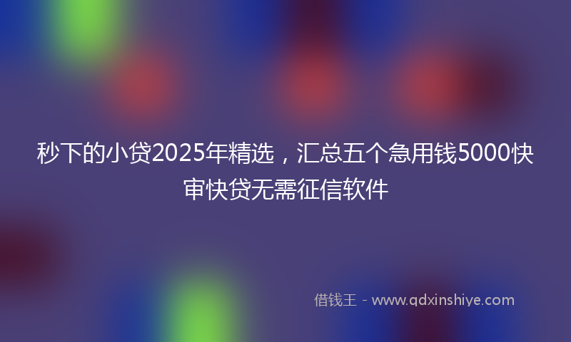 秒下的小贷2025年精选，汇总五个急用钱5000快审快贷无需征信软件