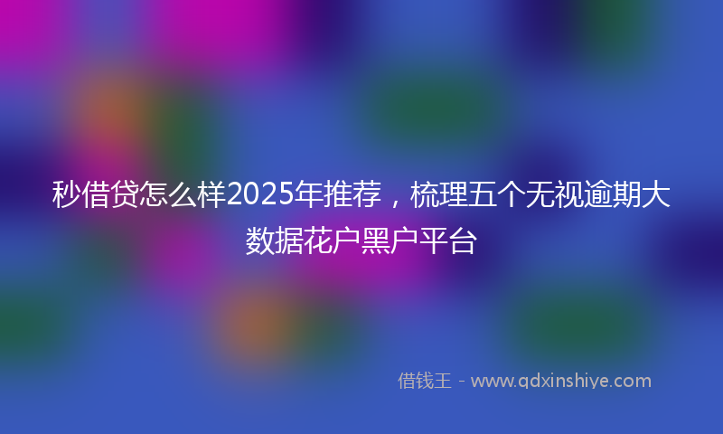 秒借贷怎么样2025年推荐，梳理五个无视逾期大数据花户黑户平台