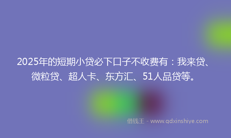 2025年的短期小贷必下口子不收费有：我来贷、微粒贷、超人卡、东方汇、51人品贷等。