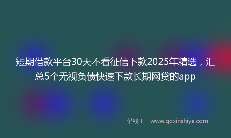 短期借款平台30天不看征信下款2025年精选，汇总5个无视负债快速下款长期网贷的app