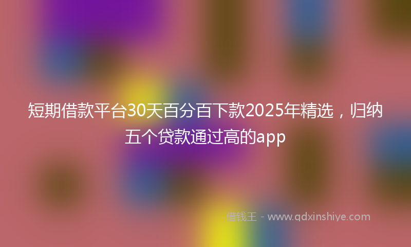 短期借款平台30天百分百下款2025年精选，归纳五个贷款通过高的app