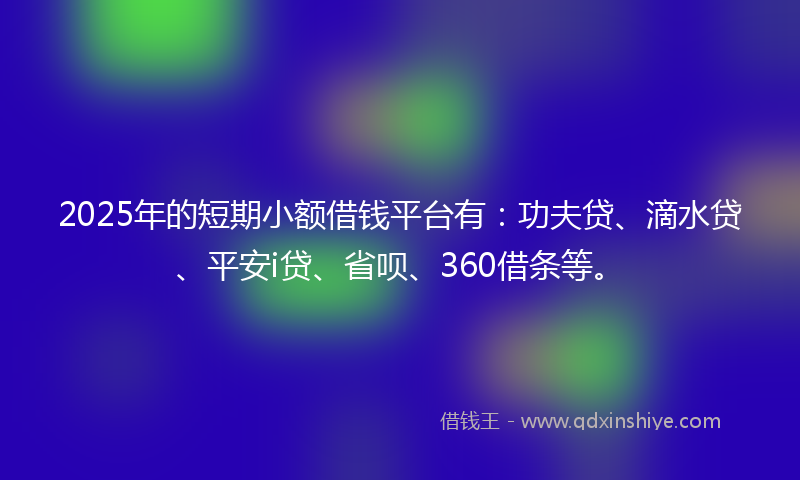 2025年的短期小额借钱平台有：功夫贷、滴水贷、平安i贷、省呗、360借条等。