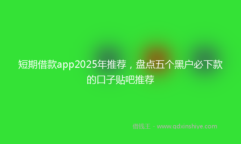 短期借款app2025年推荐,盘点五个黑户必下款的口子贴吧推荐