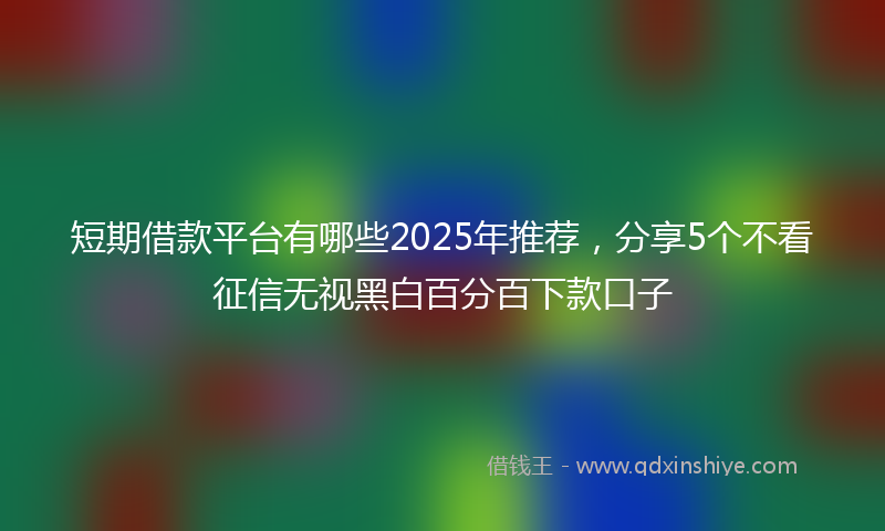 短期借款平台有哪些2025年推荐，分享5个不看征信无视黑白百分百下款口子