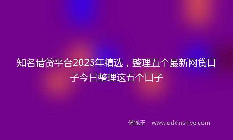 知名借贷平台2025年精选，整理五个最新网贷口子今日整理这五个口子