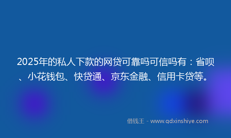 2025年的私人下款的网贷可靠吗可信吗有：省呗、小花钱包、快贷通、京东金融、信用卡贷等。