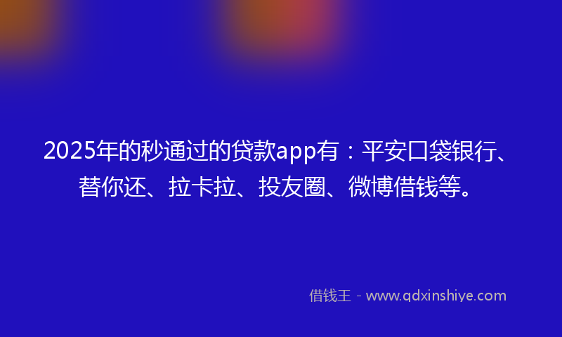 2025年的秒通过的贷款app有：平安口袋银行、替你还、拉卡拉、投友圈、微博借钱等。