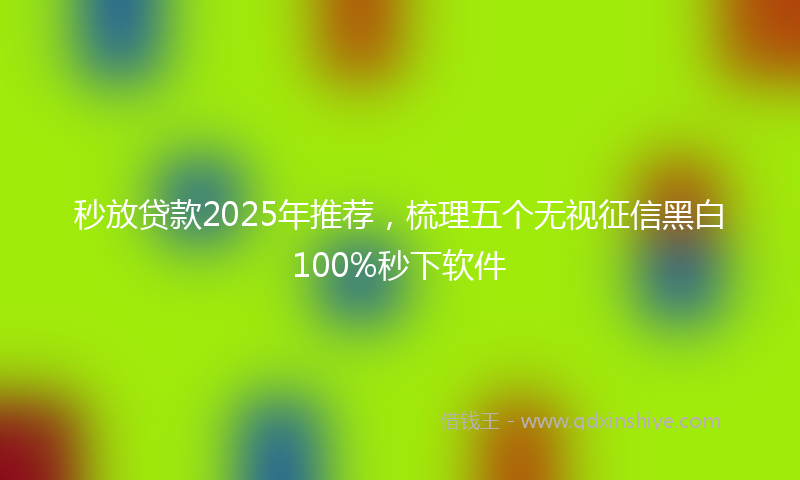 秒放贷款2025年推荐，梳理五个无视征信黑白100%秒下软件