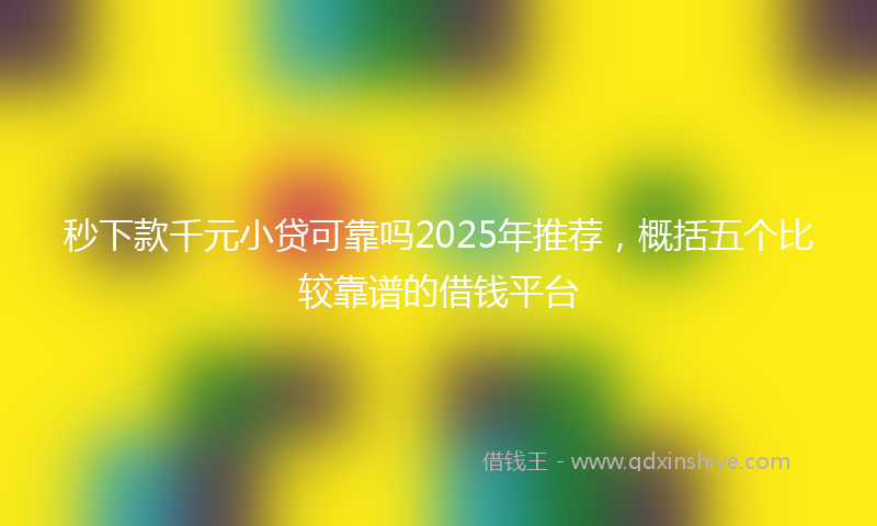 秒下款千元小贷可靠吗2025年推荐，概括五个比较靠谱的借钱平台