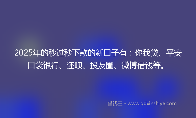 2025年的秒过秒下款的新口子有：你我贷、平安口袋银行、还呗、投友圈、微博借钱等。