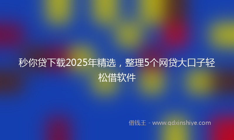 秒你贷下载2025年精选，整理5个网贷大口子轻松借软件