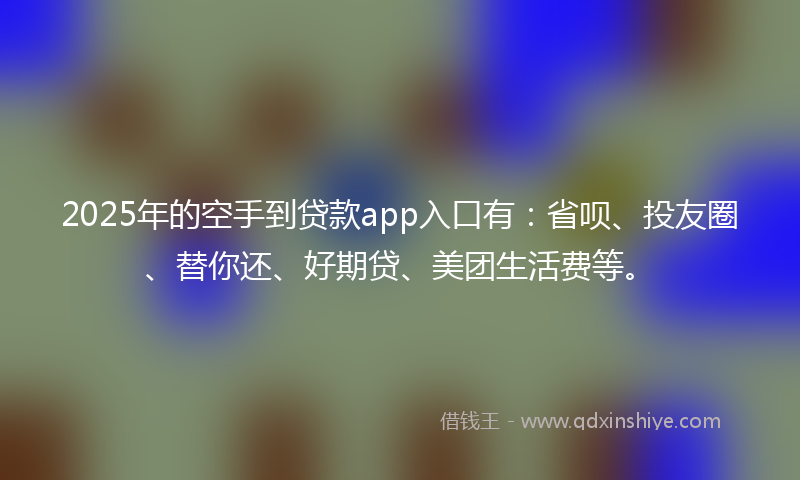 2025年的空手到贷款app入口有：省呗、投友圈、替你还、好期贷、美团生活费等。