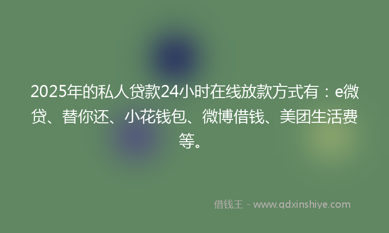 2025年的私人贷款24小时在线放款方式有：e微贷、替你还、小花钱包、微博借钱、美团生活费等。