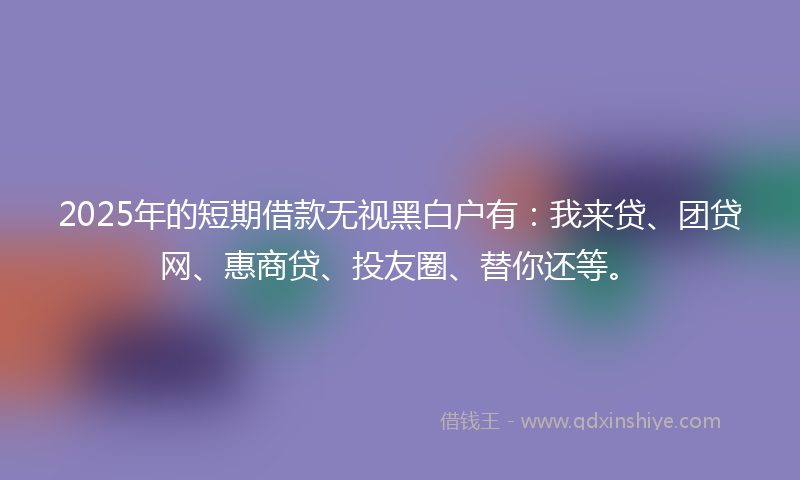 2025年的短期借款无视黑白户有：我来贷、团贷网、惠商贷、投友圈、替你还等。