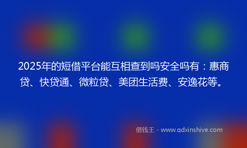 2025年的短借平台能互相查到吗安全吗有：惠商贷、快贷通、微粒贷、美团生活费、安逸花等。
