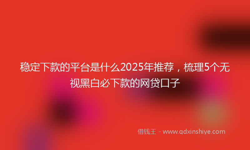 稳定下款的平台是什么2025年推荐，梳理5个无视黑白必下款的网贷口子