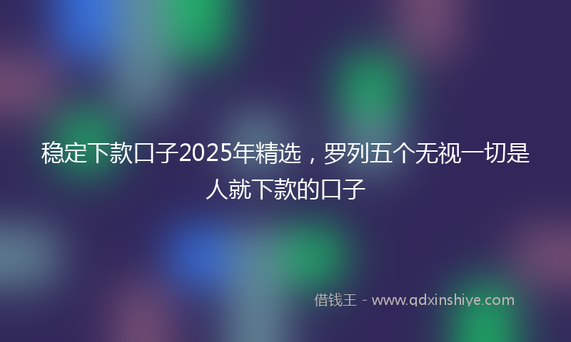 稳定下款口子2025年精选，罗列五个无视一切是人就下款的口子
