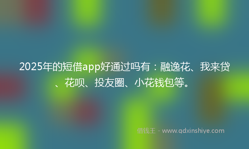 2025年的短借app好通过吗有：融逸花、我来贷、花呗、投友圈、小花钱包等。
