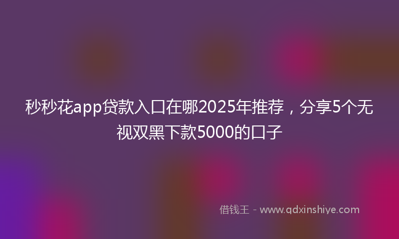 秒秒花app贷款入口在哪2025年推荐，分享5个无视双黑下款5000的口子
