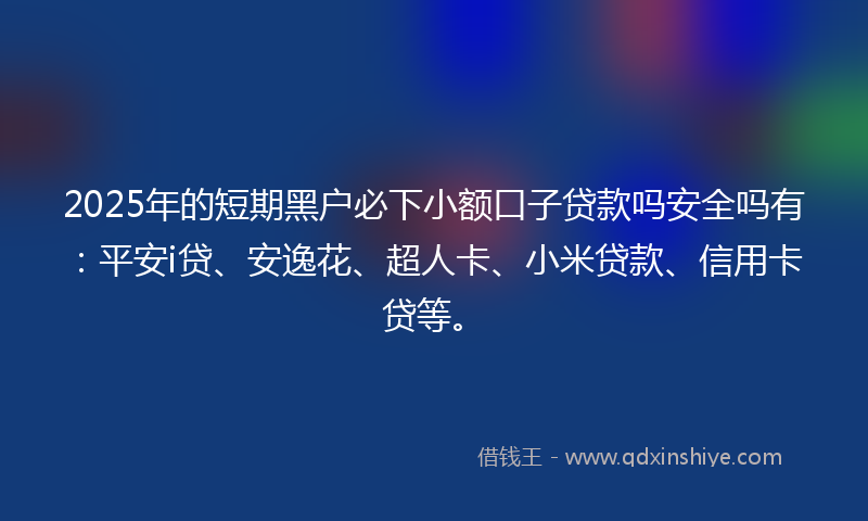 2025年的短期黑户必下小额口子贷款吗安全吗有：平安i贷、安逸花、超人卡、小米贷款、信用卡贷等。